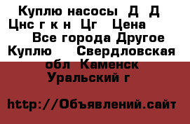 Куплю насосы 1Д, Д, Цнс(г,к,н) Цг › Цена ­ 10 000 - Все города Другое » Куплю   . Свердловская обл.,Каменск-Уральский г.